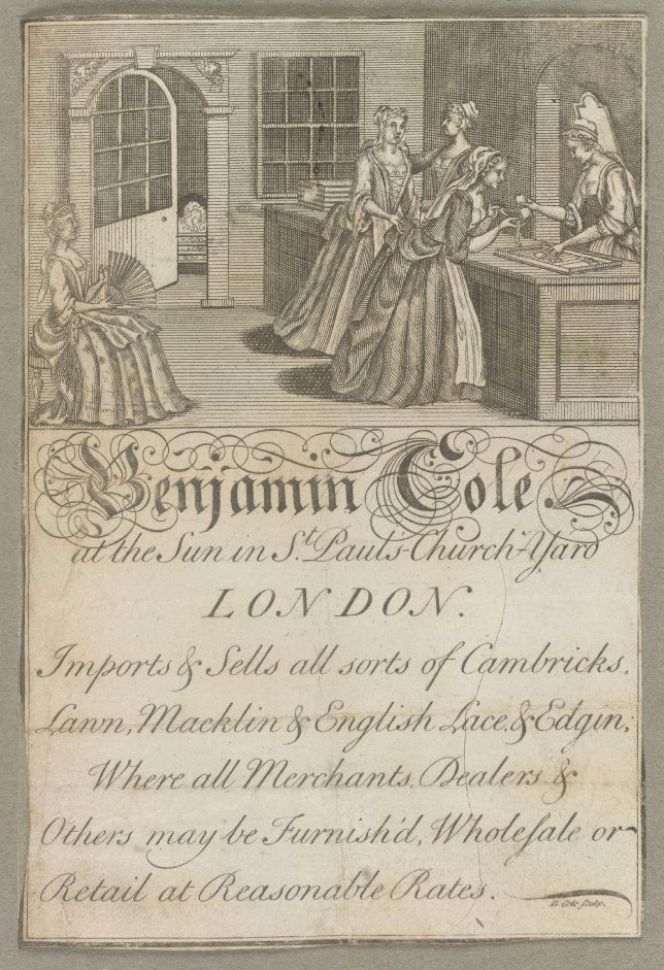 Benjamin Cole in St Paul’s Church-Yard, London – is marked as “Haberdasher” in the collection – a  shop owner who sold a variety of fabrics and lace. This 18th century card is also extraordinarily rare  and informative with its image of female shop assistants and customers. Courtesy of: © Trustees  of the British Museum, Trade cards, Heal 70.39 (Collection online).