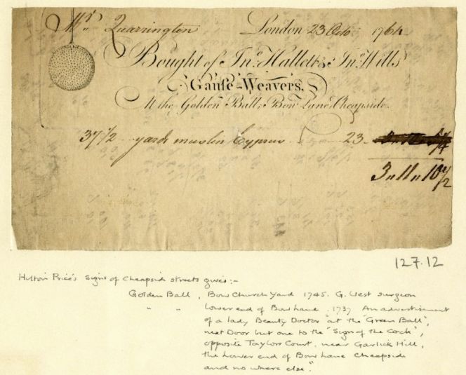 A bill-head dated 23 October 1764, which informed that the Gauze-Weavers at the Golden Ball, Bow Lane at Cheapside in London sold ’37 1/2 yards muslin Cyprus’. Fine transparent muslin – presumably woven by the mentioned weavers – of imported cotton grown at Cyprus. Since a long time Cheapside had been a busy area for manufacturers, Hallett & Mills was one of these textile establishments. Another contemporary trade card (1765), preserved from the same area, reads ‘James Brant, Silk thrower and Silk man, late Richard Finlow’s at the Blue Boar in Cheapside’. A silk thrower had an important role in the pre-weaving process, as such a business winded the silk onto bobbins and was also likely to import raw silk. (Courtesy of: © Trustees of the British Museum, Trade cards, Heal, 127.12. & note about 127.3 Collection online).