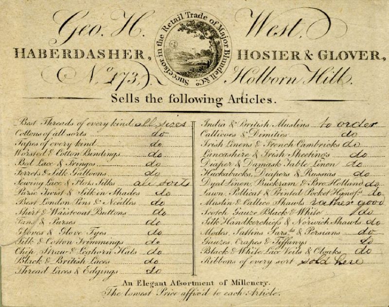 Geo. H. West – Haberdasher, Hosier & Glover of Holborn Hill in London – is one such  dealer whose trade card demonstrates a wide variation of goods. The unique features of his  card are the handwritten notes added to each product informing a costumer about  “all sorts”, “of every kind” “rather good” and “sold here” to emphasise the richness of choice in his shop together with “to order” to further strengthen his intentions to satisfy his customers wishes. Courtesy of: © Trustees of the British Museum, Trade cards, Heal 70.185. (Collection online).